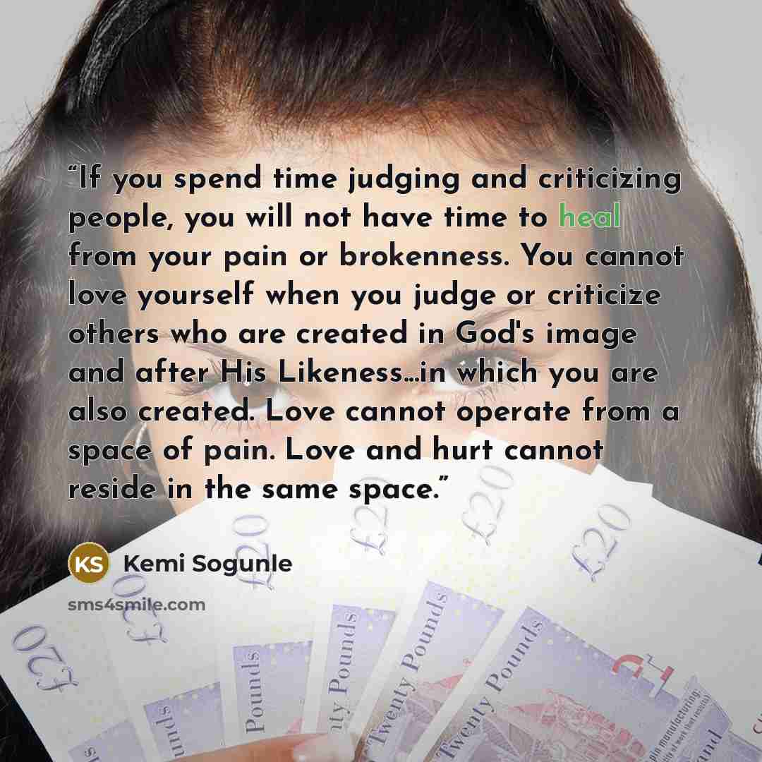 “If you spend time judging and criticizing people, you will not have time to heal from your pain or brokenness. You cannot love yourself when you judge or criticize others who are created in God's image and after His Likeness...in which you are also created. Love cannot operate from a space of…” quote by Kemi Sogunle