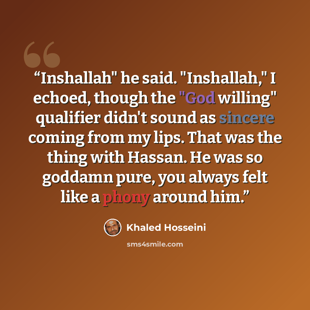 “Inshallah" he said. "Inshallah," I echoed, though the "God willing" qualifier didn't sound as sincere coming from my lips. That was the thing with Hassan. He was so goddamn pure, you always felt like a phony around him.” quote by Khaled Hosseini