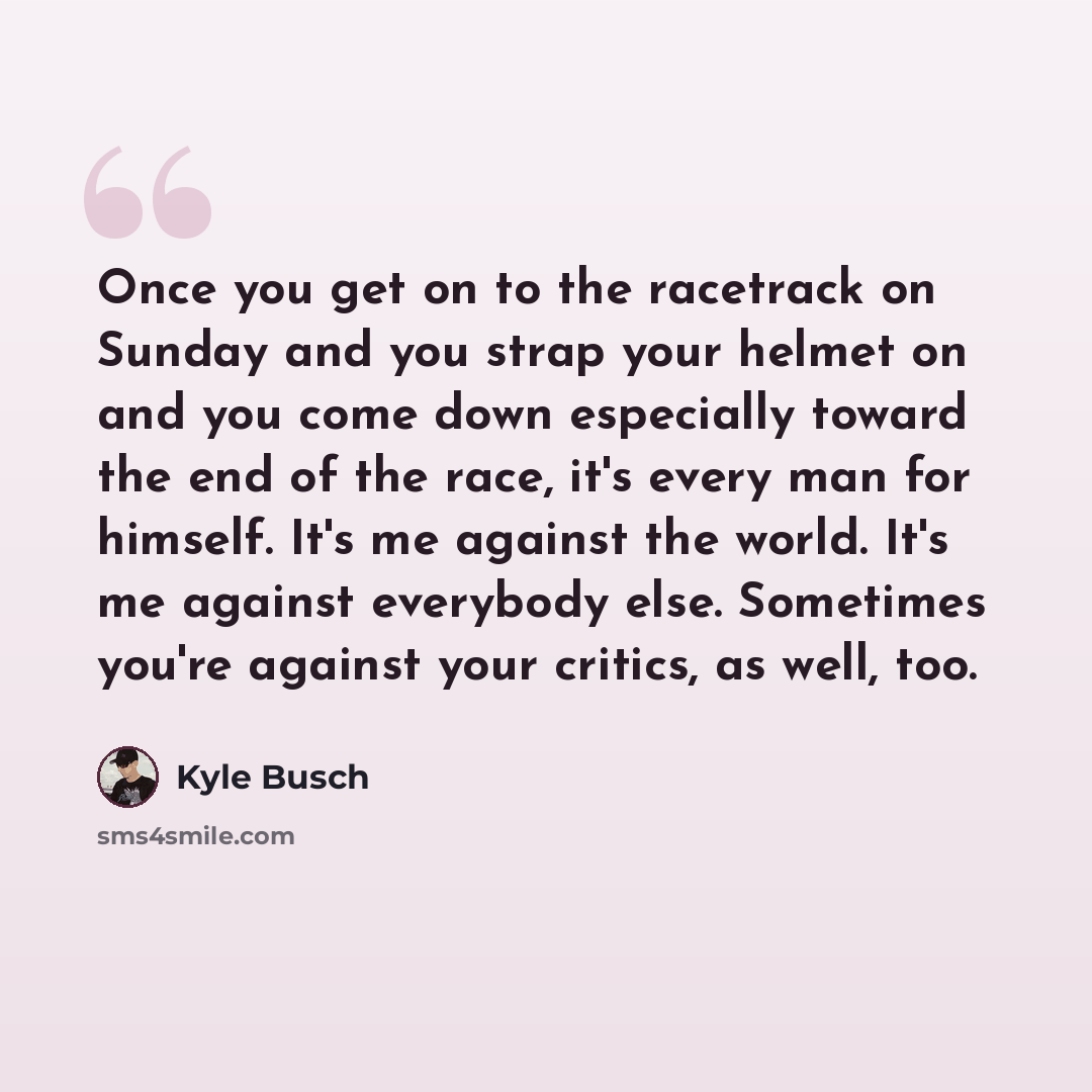 “Once you get on to the racetrack on Sunday and you strap your helmet on and you come down especially toward the end of the race, it's every man for himself. It's me against the world. It's me against everybody else. Sometimes you're against your critics, as well, too.” quote by Kyle Busch