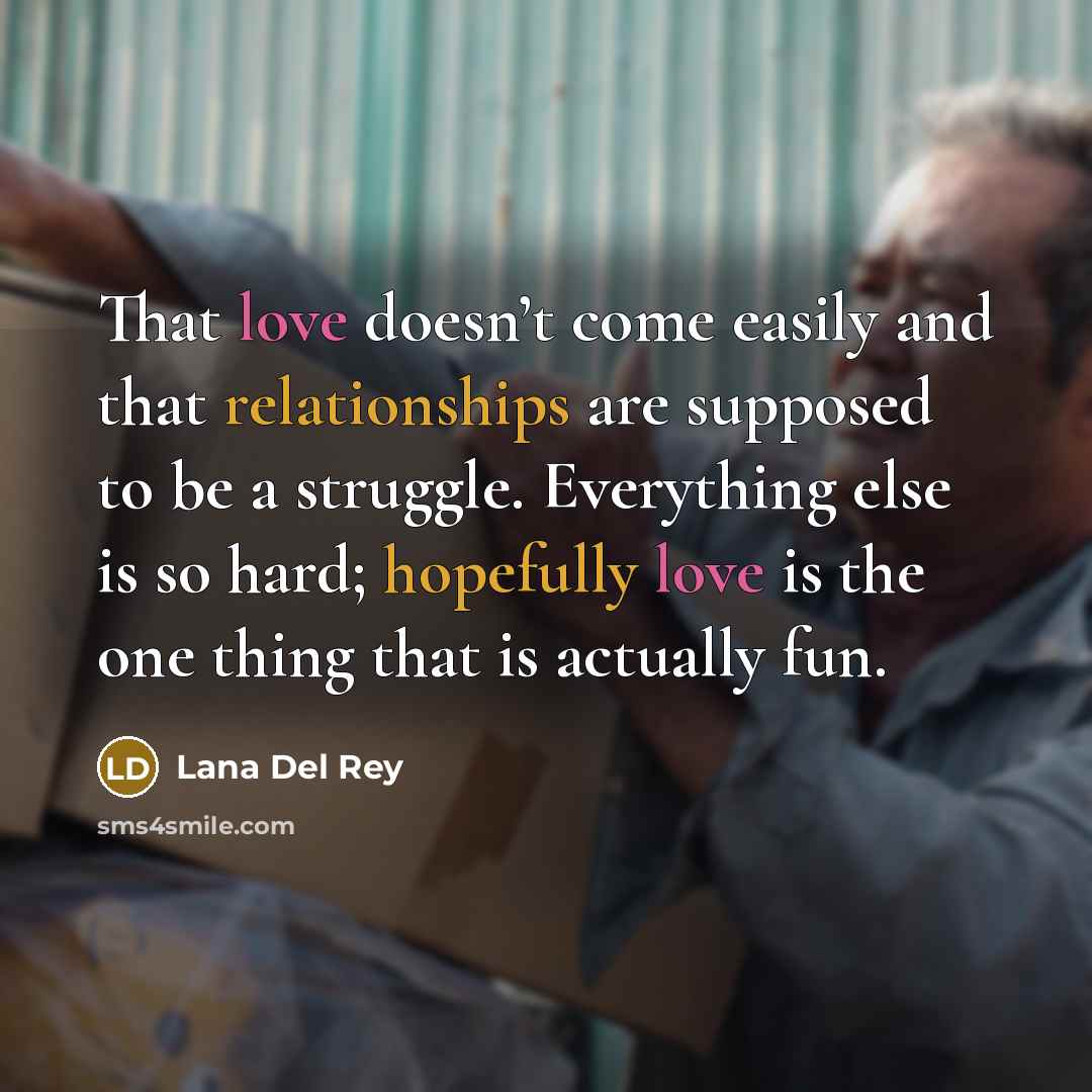 “That love doesn’t come easily and that relationships are supposed to be a struggle. Everything else is so hard; hopefully love is the one thing that is actually fun.” quote by Lana Del Rey