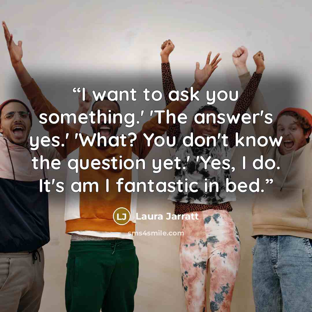 “I want to ask you something.' 'The answer's yes.' 'What? You don't know the question yet.' 'Yes, I do. It's am I fantastic in bed.” quote by Laura Jarratt
