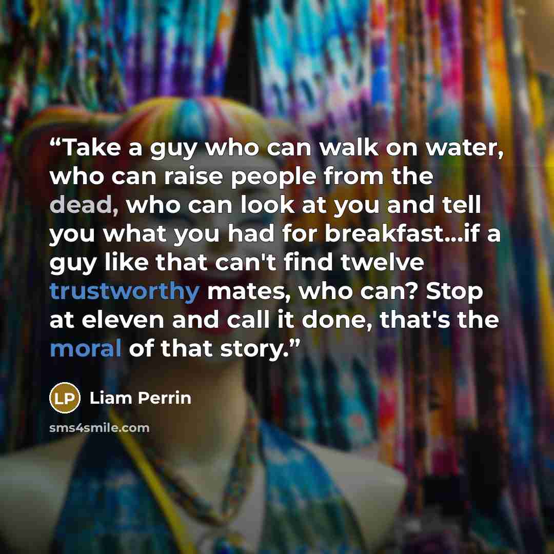 “Take a guy who can walk on water, who can raise people from the dead, who can look at you and tell you what you had for breakfast...if a guy like that can't find twelve trustworthy mates, who can? Stop at eleven and call it done, that's the moral of that story.” quote by Liam Perrin