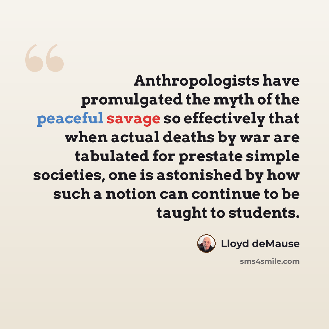 “Anthropologists have promulgated the myth of the peaceful savage so effectively that when actual deaths by war are tabulated for prestate simple societies, one is astonished by how such a notion can continue to be taught to students.” quote by Lloyd deMause