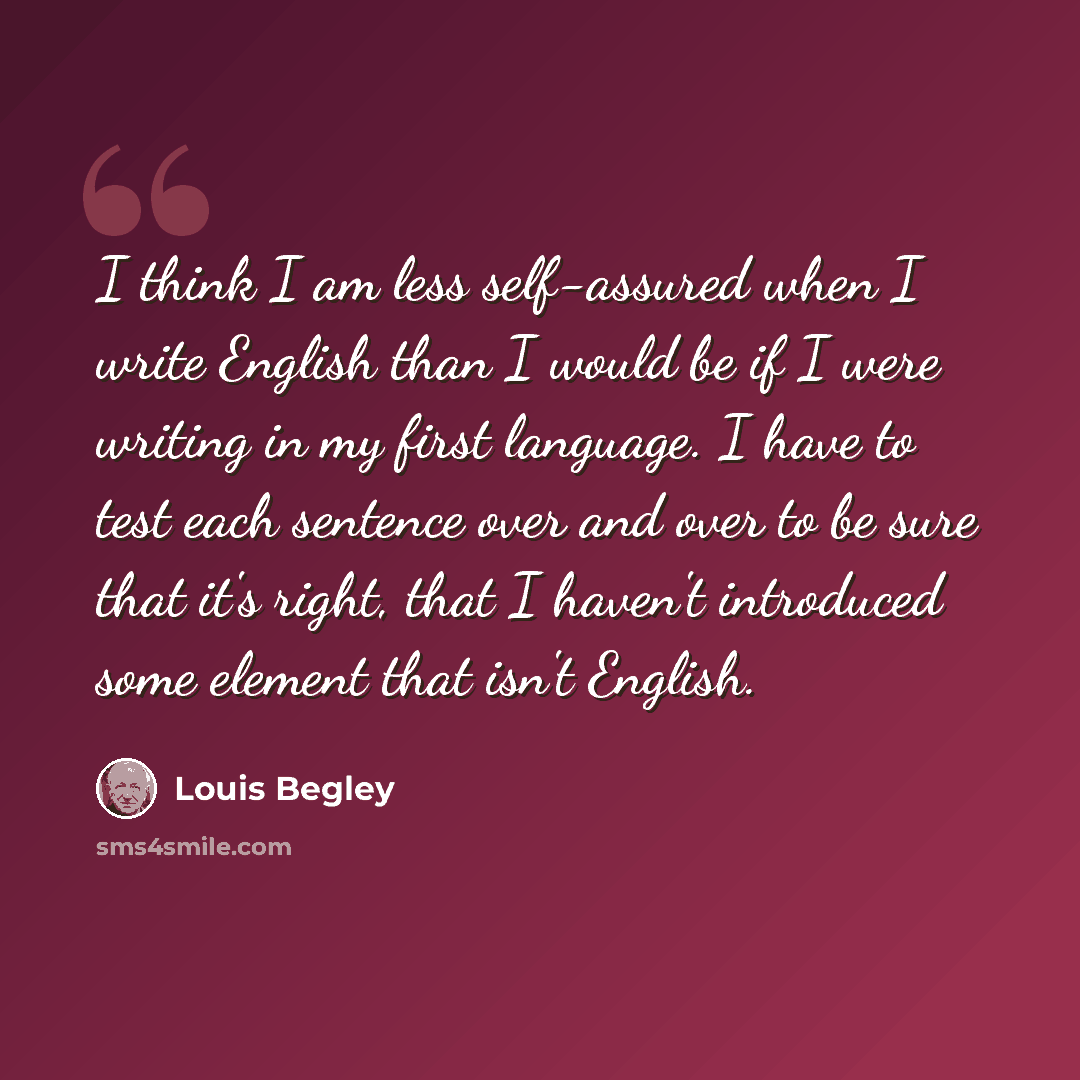 “I think I am less self-assured when I write English than I would be if I were writing in my first language. I have to test each sentence over and over to be sure that it's right, that I haven't introduced some element that isn't English.” quote by Louis Begley