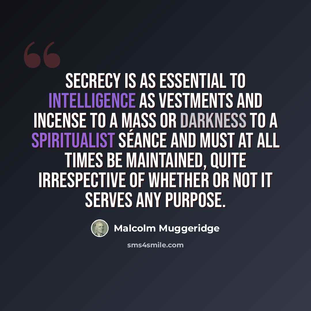 “Secrecy is as essential to intelligence as vestments and incense to a Mass or darkness to a spiritualist séance and must at all times be maintained, quite irrespective of whether or not it serves any purpose.” quote by Malcolm Muggeridge