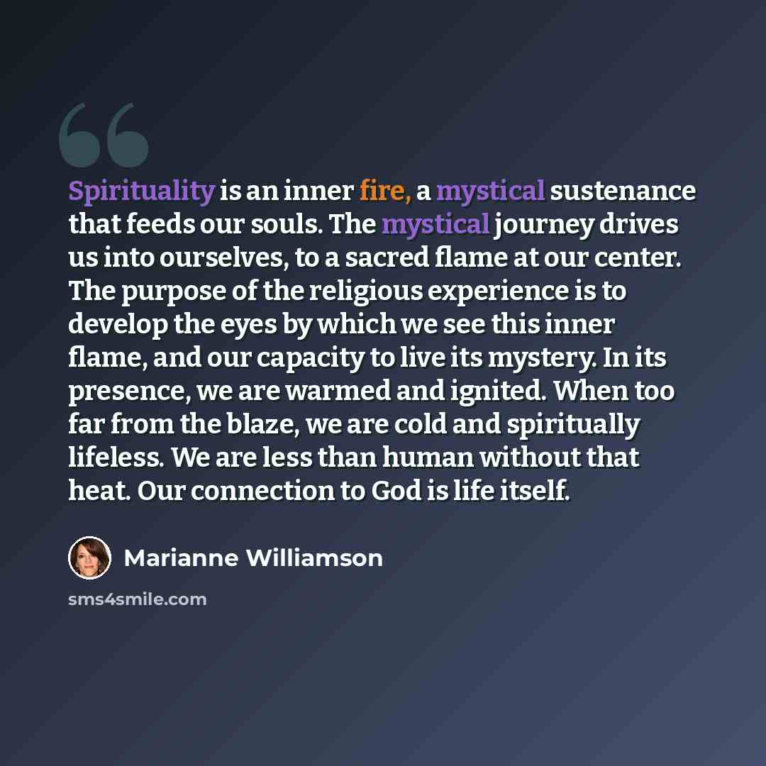 “Spirituality is an inner fire, a mystical sustenance that feeds our souls. The mystical journey drives us into ourselves, to a sacred flame at our center. The purpose of the religious experience is to develop the eyes by which we see this inner flame, and our capacity to live its mystery. In its…” quote by Marianne Williamson