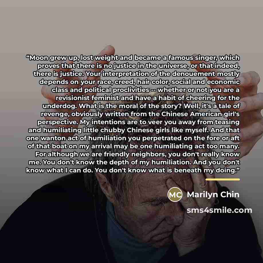 “Moon grew up, lost weight and became a famous singer, which proves that there is no justice in the universe, or that indeed, there is justice. Your interpretation of the denouement mostly depends on your race, creed, hair color, social and economic class and political proclivities -- whether or…” quote by Marilyn Chin
