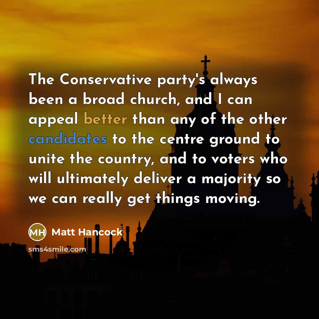 “The Conservative party's always been a broad church, and I can appeal better than any of the other candidates to the centre ground to unite the country, and to voters who will ultimately deliver a majority so we can really get things moving.” quote by Matt Hancock