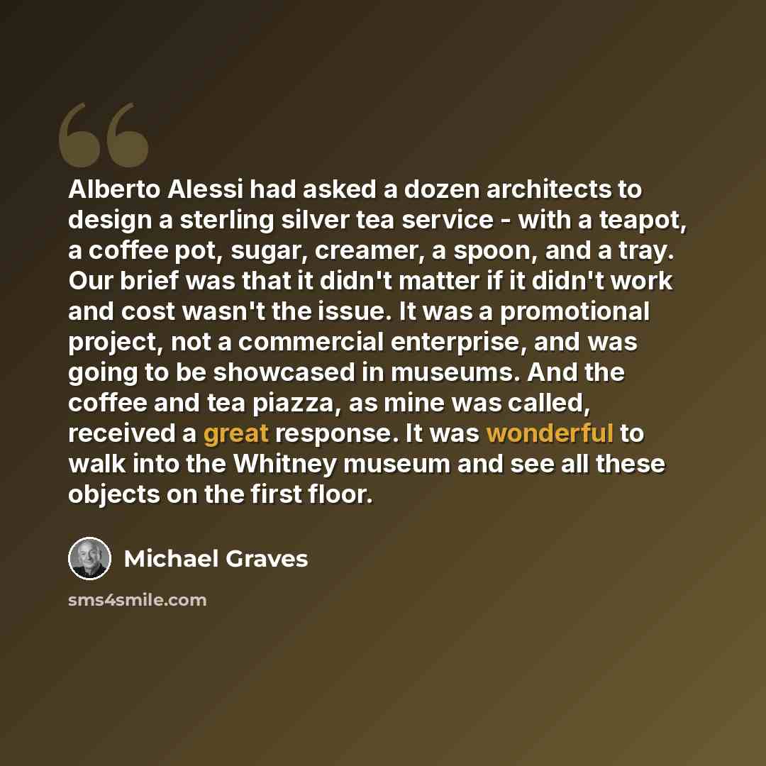“Alberto Alessi had asked a dozen architects to design a sterling silver tea service - with a teapot, a coffee pot, sugar, creamer, a spoon, and a tray. Our brief was that it didn't matter if it didn't work and cost wasn't the issue. It was a promotional project, not a commercial enterprise, and…” quote by Michael Graves