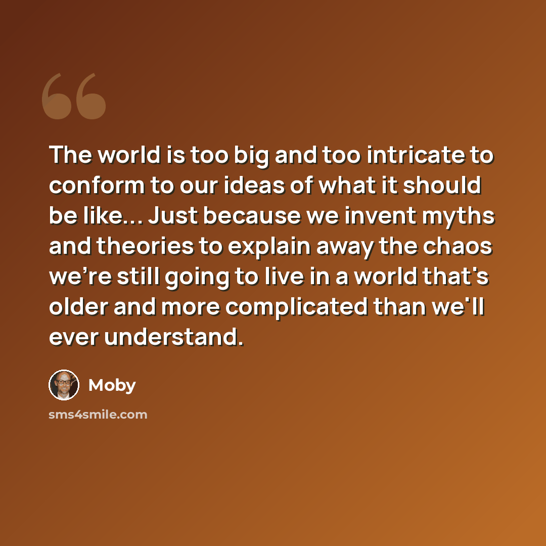 “The world is too big and too intricate to conform to our ideas of what it should be like... Just because we invent myths and theories to explain away the chaos we're still going to live in a world that's older and more complicated than we'll ever understand.” quote by Moby