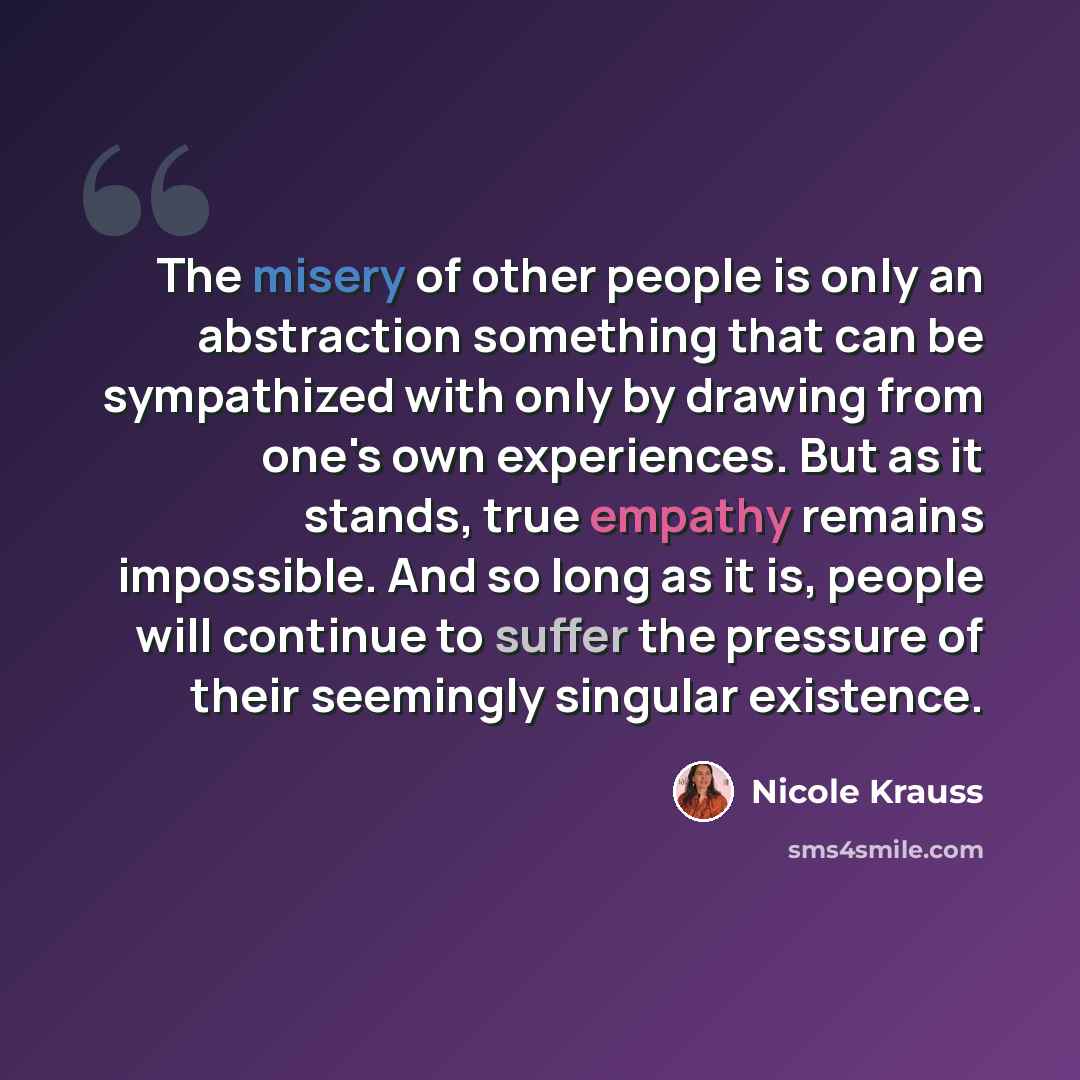 “The misery of other people is only an abstraction something that can be sympathized with only by drawing from one's own experiences. But as it stands, true empathy remains impossible. And so long as it is, people will continue to suffer the pressure of their seemingly singular existence.” quote by Nicole Krauss