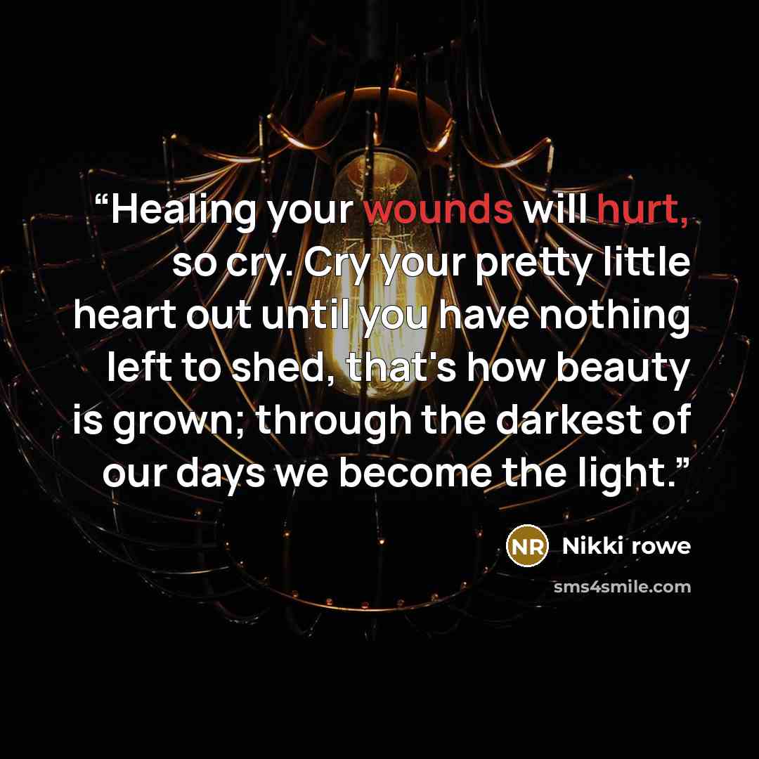 “Healing your wounds will hurt, so cry. Cry your pretty little heart out until you have nothing left to shed, that's how beauty is grown; through the darkest of our days we become the light.” quote by Nikki Rowe