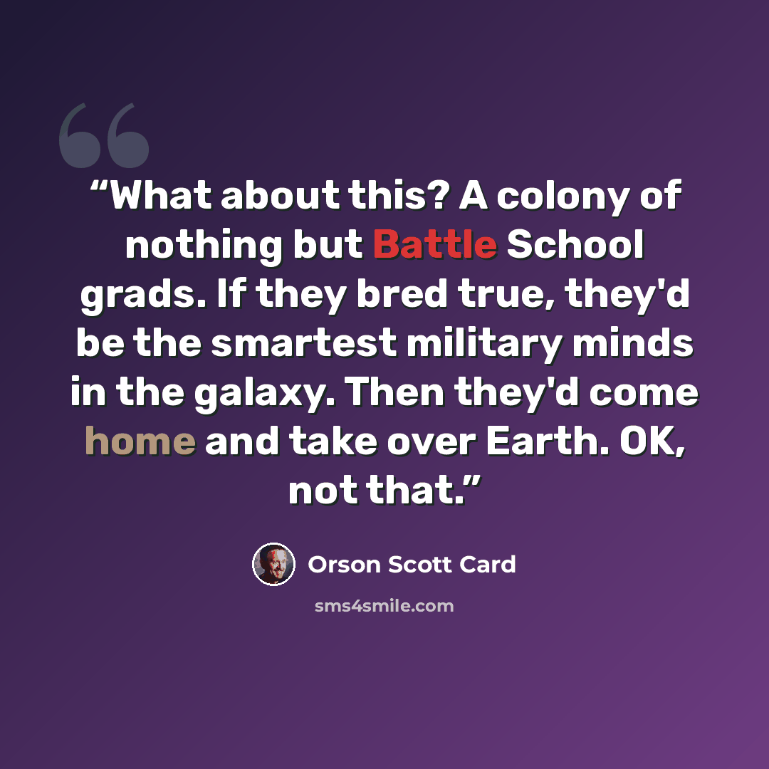 “What about this? A colony of nothing but Battle School grads. If they bred true, they'd be the smartest military minds in the galaxy. Then they'd come home and take over Earth. OK, not that.” quote by Orson Scott Card