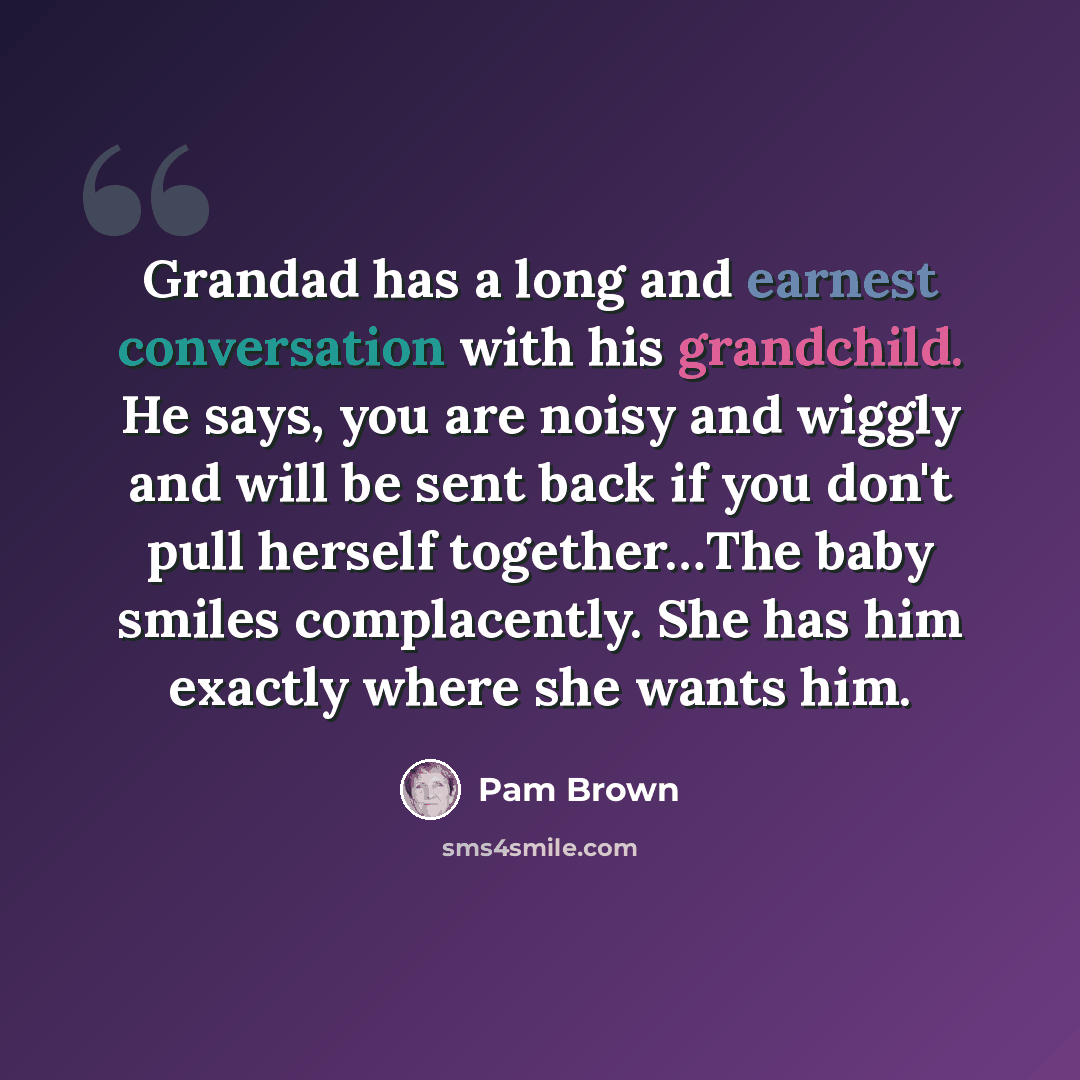 “Grandad has a long and earnest conversation with his grandchild. He says, you are noisy and wiggly and will be sent back if you don't pull herself together…The baby smiles complacently. She has him exactly where she wants him.” quote by Pam Brown
