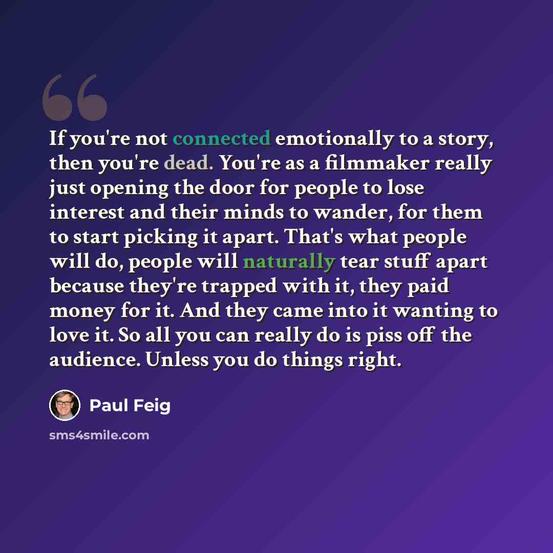 “If you're not connected emotionally to a story, then you're dead. You're as a filmmaker really just opening the door for people to lose interest and their minds to wander, for them to start picking it apart. That's what people will do, people will naturally tear stuff apart because they're trapped…” quote by Paul Feig