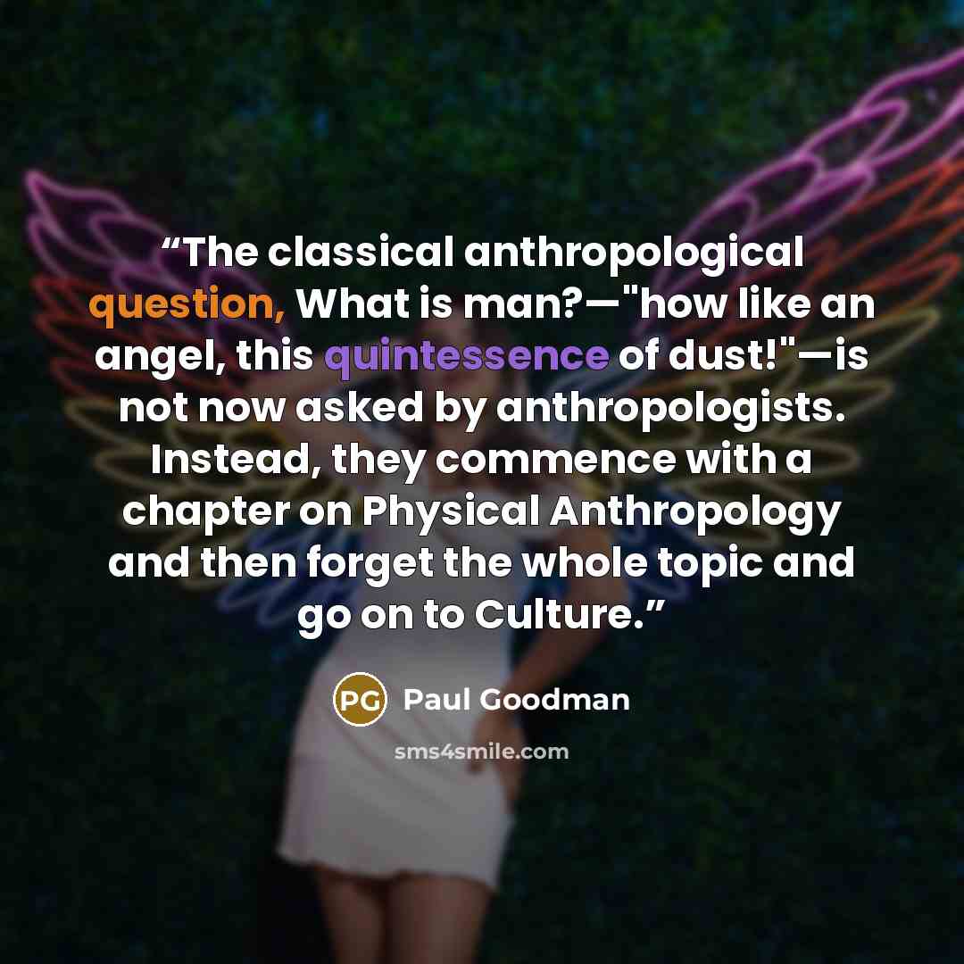 “The classical anthropological question, What is man?—"how like an angel, this quintessence of dust!"—is not now asked by anthropologists. Instead, they commence with a chapter on Physical Anthropology and then forget the whole topic and go on to Culture.” quote by Paul Goodman