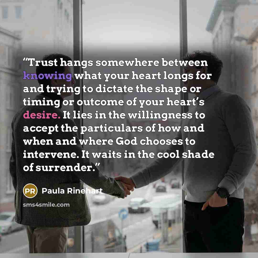 “Trust hangs somewhere between knowing what your heart longs for and trying to dictate the shape or timing or outcome of your heart’s desire. It lies in the willingness to accept the particulars of how and when and where God chooses to intervene. It waits in the cool shade of surrender.” quote by Paula Rinehart