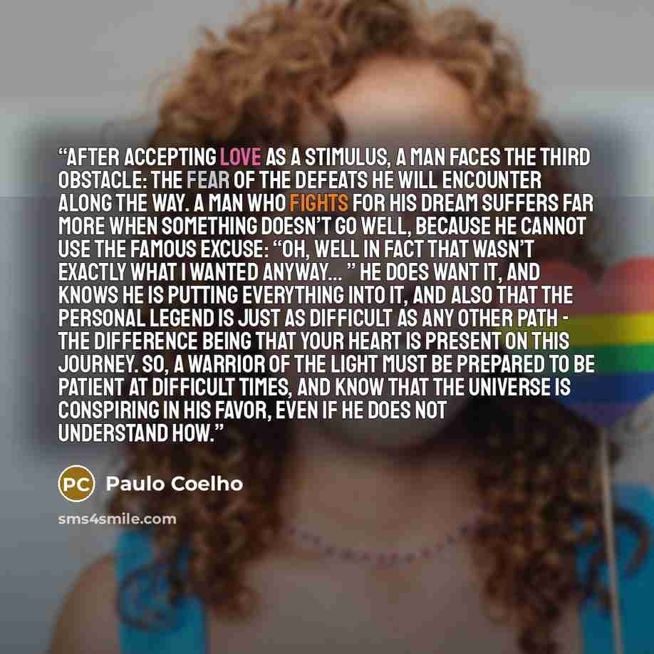 “After accepting love as a stimulus, a man faces the third obstacle: the fear of the defeats he will encounter along the way. A man who fights for his dream suffers far more when something doesn’t go well, because he cannot use the famous excuse: “oh, well in fact that wasn’t exactly what I wanted…” quote by Paulo Coelho