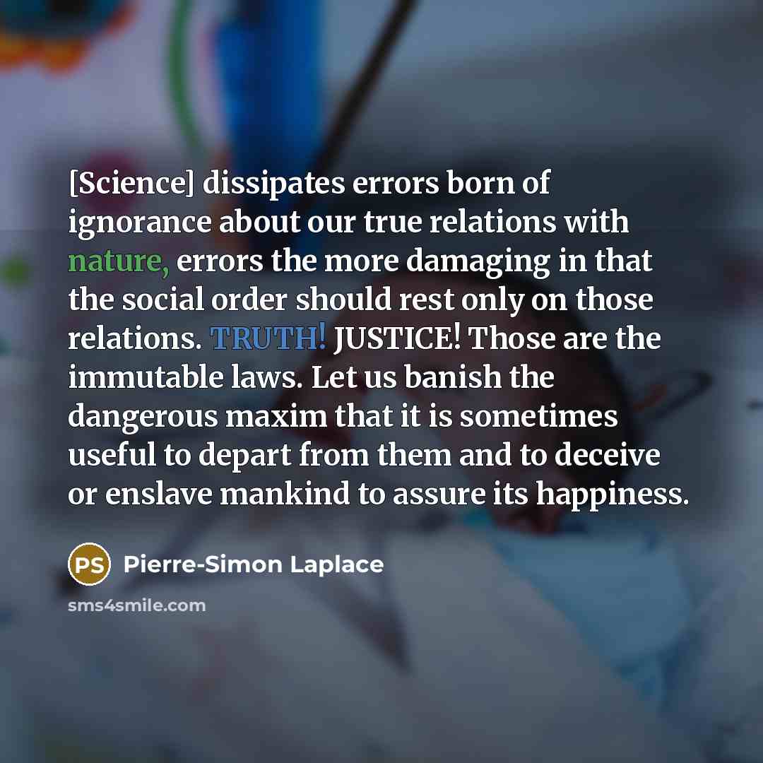 “[Science] dissipates errors born of ignorance about our true relations with nature, errors the more damaging in that the social order should rest only on those relations. TRUTH! JUSTICE! Those are the immutable laws. Let us banish the dangerous maxim that it is sometimes useful to depart from them…” quote by Pierre-Simon Laplace