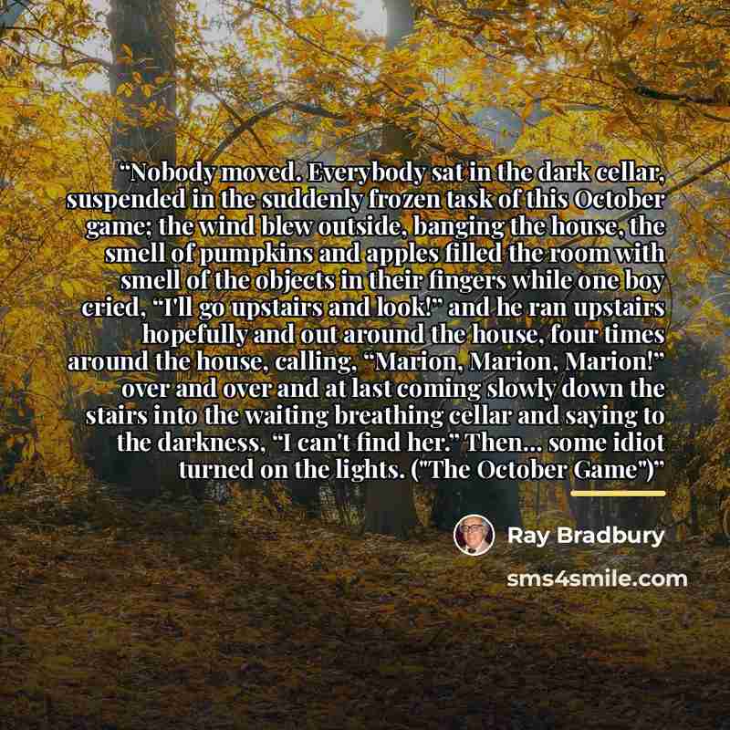 “Nobody moved. Everybody sat in the dark cellar, suspended in the suddenly frozen task of this October game; the wind blew outside, banging the house, the smell of pumpkins and apples filled the room with smell of the objects in their fingers while one boy cried, “I'll go upstairs and look!” and he…” quote by Ray Bradbury
