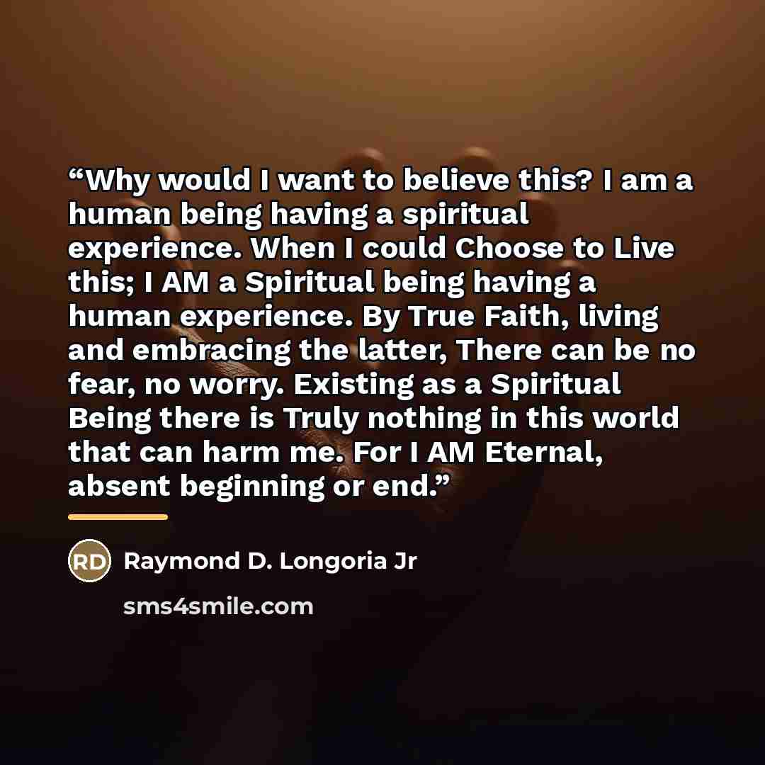 “Why would I want to believe this? I am a human being having a spiritual experience. When I could Choose to Live this; I AM a Spiritual being having a human experience. By True Faith, living and embracing the latter, There can be no fear, no worry. Existing as a Spiritual Being there is Truly…” quote by Raymond D. Longoria Jr