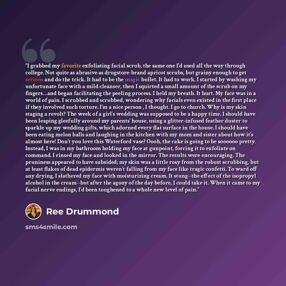 “I grabbed my favorite exfoliating facial scrub, the same one I’d used all the way through college. Not quite as abrasive as drugstore-brand apricot scrubs, but grainy enough to get serious and do the trick. It had to be the magic bullet. It had to work. I started by washing my unfortunate face…” quote by Ree Drummond