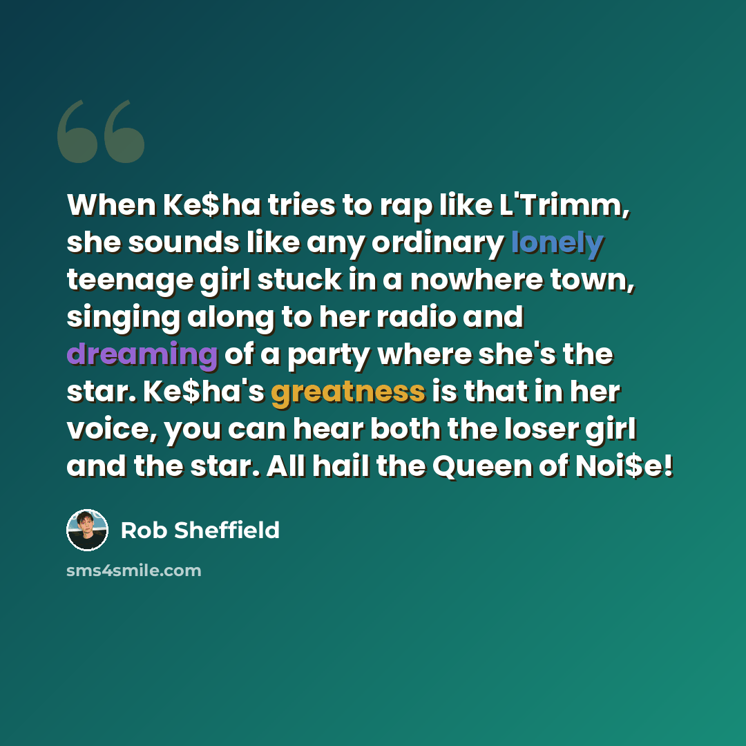 “When Ke$ha tries to rap like L'Trimm, she sounds like any ordinary lonely teenage girl stuck in a nowhere town, singing along to her radio and dreaming of a party where she's the star. Ke$ha's greatness is that in her voice, you can hear both the loser girl and the star. All hail the Queen of Noi$e!” quote by Rob Sheffield