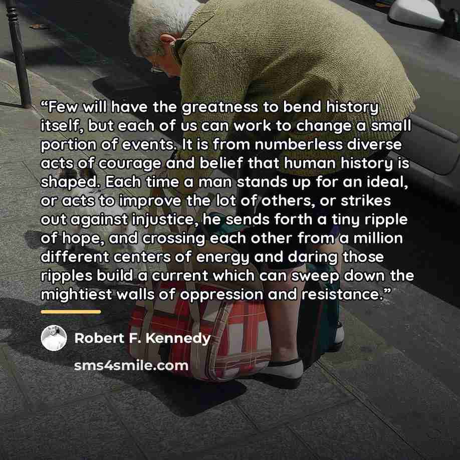 “Few will have the greatness to bend history itself, but each of us can work to change a small portion of events. It is from numberless diverse acts of courage and belief that human history is shaped. Each time a man stands up for an ideal, or acts to improve the lot of others, or strikes out…” quote by Robert F. Kennedy