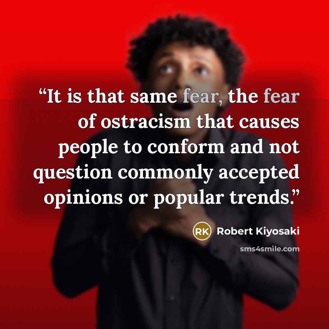 “It is that same fear, the fear of ostracism that causes people to conform and not question commonly accepted opinions or popular trends.” quote by Robert Kiyosaki