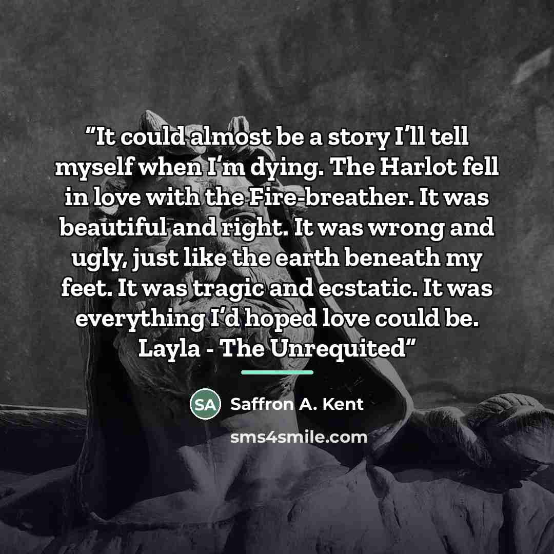 “It could almost be a story I’ll tell myself when I’m dying. The Harlot fell in love with the Fire-breather. It was beautiful and right. It was wrong and ugly, just like the earth beneath my feet. It was tragic and ecstatic. It was everything I’d hoped love could be. Layla - The Unrequited” quote by Saffron A. Kent