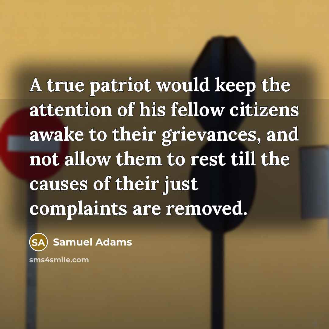 “A true patriot would keep the attention of his fellow citizens awake to their grievances, and not allow them to rest till the causes of their just complaints are removed.” quote by Samuel Adams