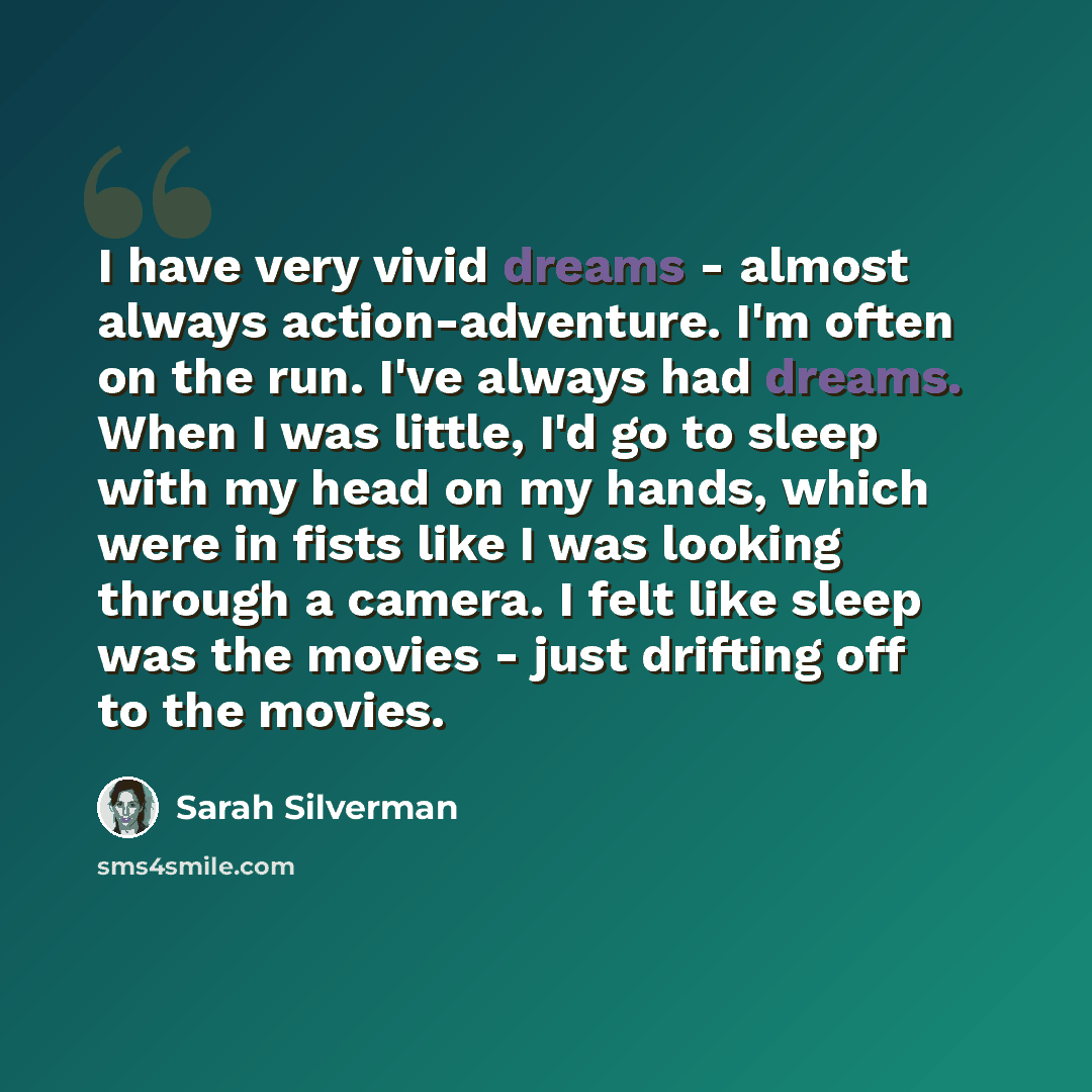 “I have very vivid dreams - almost always action-adventure. I'm often on the run. I've always had dreams. When I was little, I'd go to sleep with my head on my hands, which were in fists like I was looking through a camera. I felt like sleep was the movies - just drifting off to the movies.” quote by Sarah Silverman