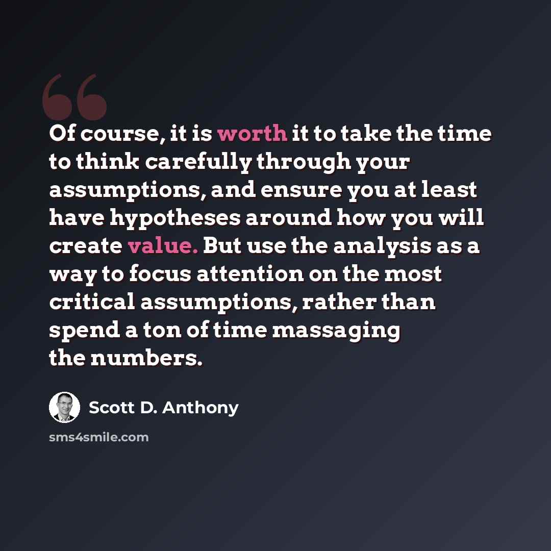 “Of course, it is worth it to take the time to think carefully through your assumptions, and ensure you at least have hypotheses around how you will create value. But use the analysis as a way to focus attention on the most critical assumptions, rather than spend a ton of time massaging the numbers.” quote by Scott D. Anthony