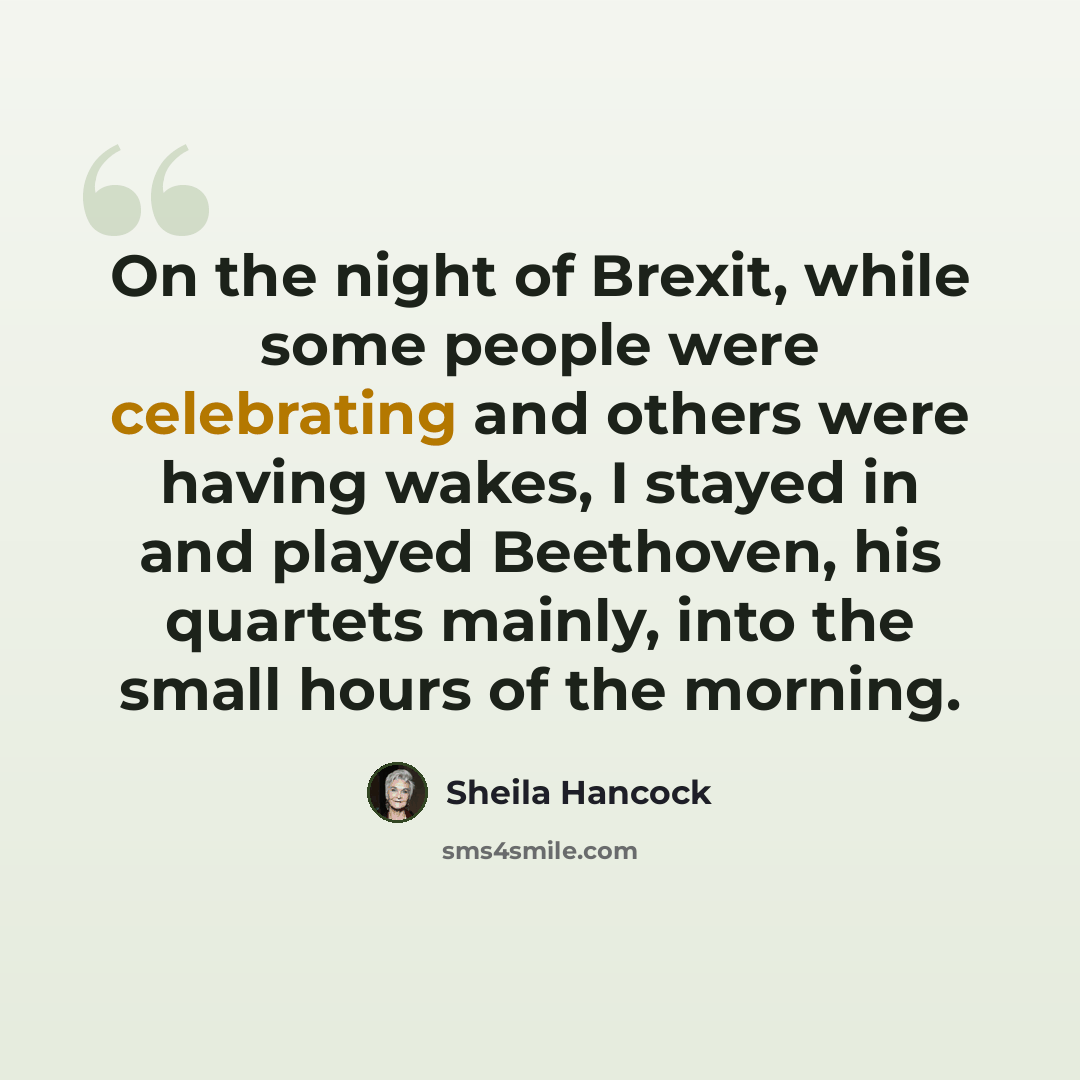“On the night of Brexit, while some people were celebrating and others were having wakes, I stayed in and played Beethoven, his quartets mainly, into the small hours of the morning.” quote by Sheila Hancock