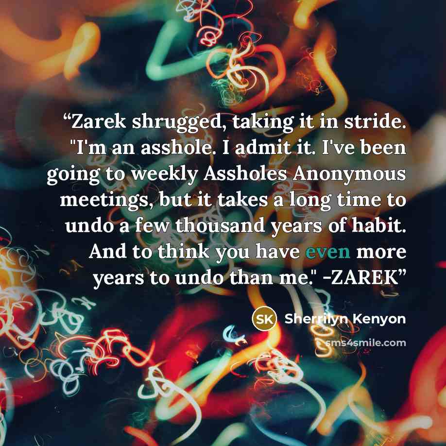 “Zarek shrugged, taking it in stride. "I'm an asshole. I admit it. I've been going to weekly Assholes Anonymous meetings, but it takes a long time to undo a few thousand years of habit. And to think you have even more years to undo than me." -ZAREK” quote by Sherrilyn Kenyon