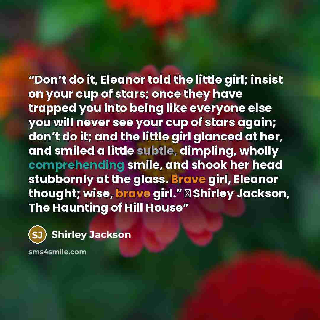 “Don’t do it, Eleanor told the little girl; insist on your cup of stars; once they have trapped you into being like everyone else you will never see your cup of stars again; don’t do it; and the little girl glanced at her, and smiled a little subtle, dimpling, wholly comprehending smile, and shook…” quote by Shirley Jackson