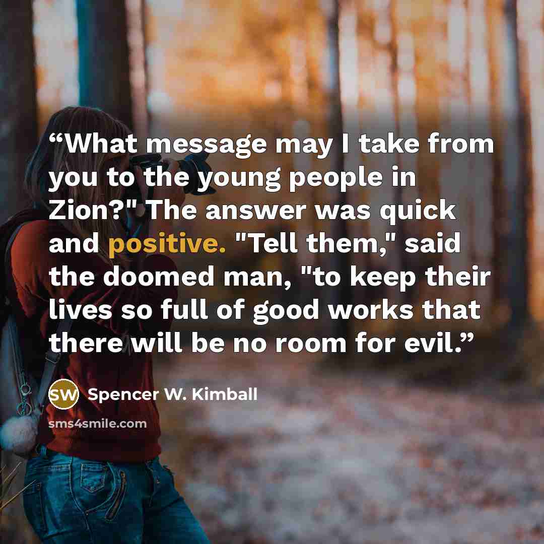 “What message may I take from you to the young people in Zion?" The answer was quick and positive. "Tell them," said the doomed man, "to keep their lives so full of good works that there will be no room for evil.” quote by Spencer W. Kimball