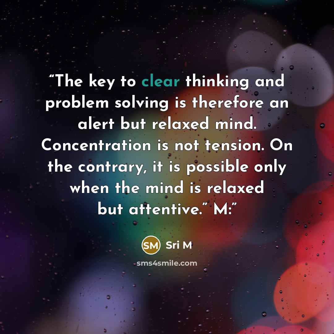 “The key to clear thinking and problem solving is therefore an alert but relaxed mind. Concentration is not tension. On the contrary, it is possible only when the mind is relaxed but attentive.” M:” quote by Sri M