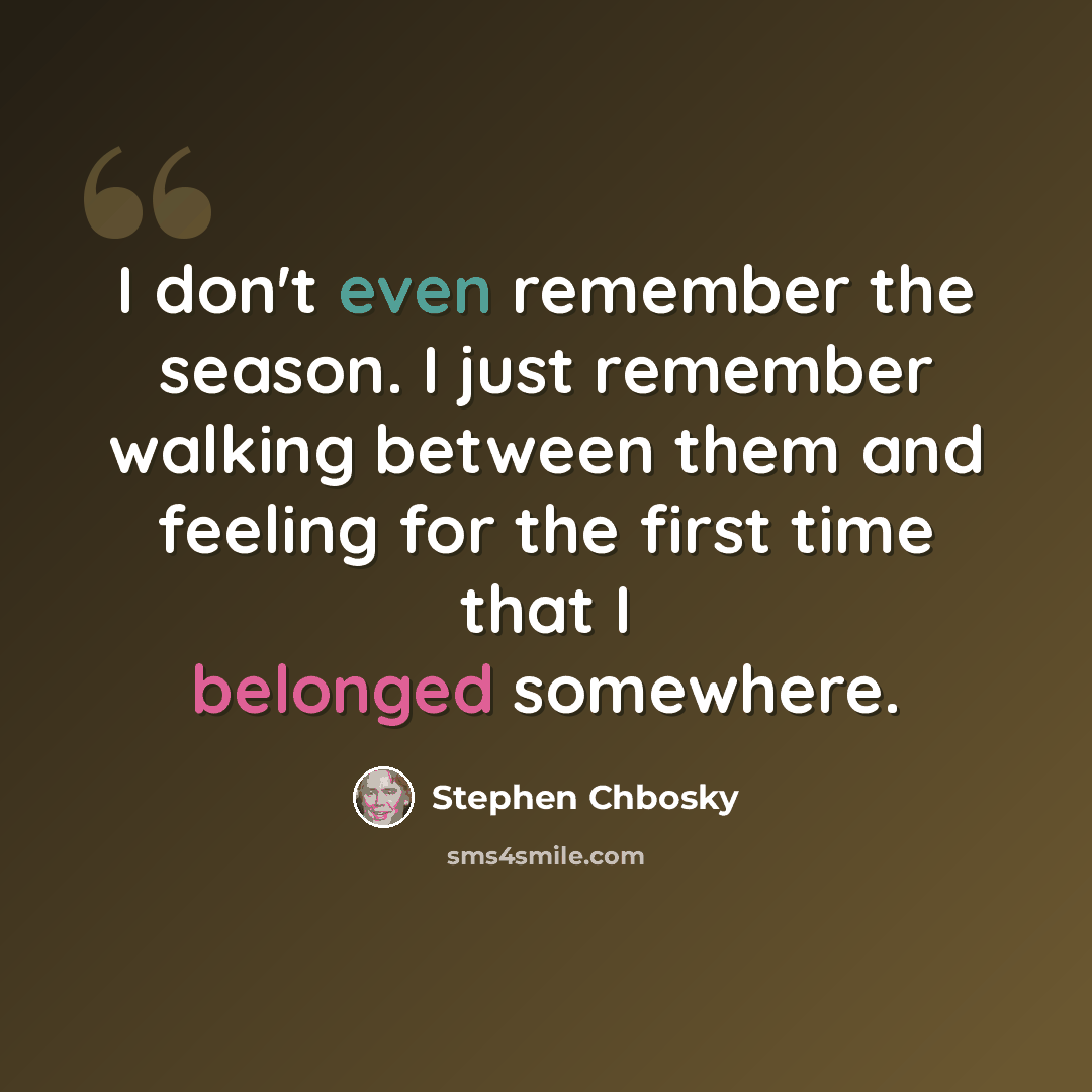 “I don't even remember the season. I just remember walking between them and feeling for the first time that I belonged somewhere.” quote by Stephen Chbosky