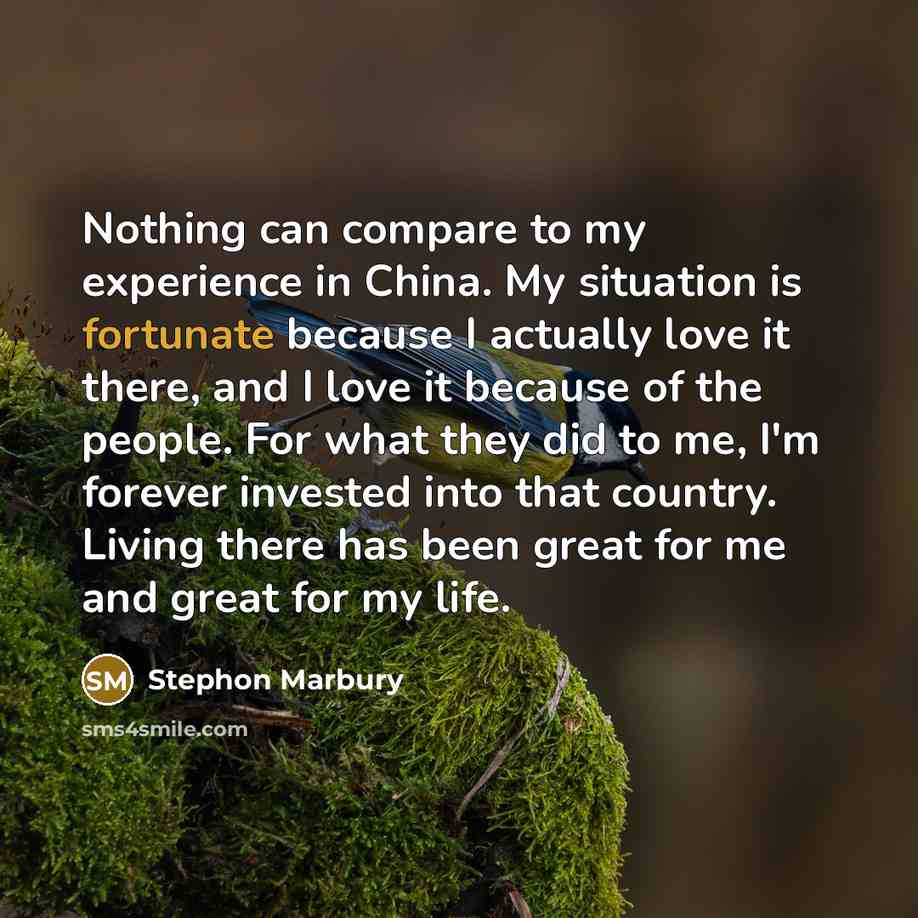 “Nothing can compare to my experience in China. My situation is fortunate because I actually love it there, and I love it because of the people. For what they did to me, I'm forever invested into that country. Living there has been great for me and great for my life.” quote by Stephon Marbury