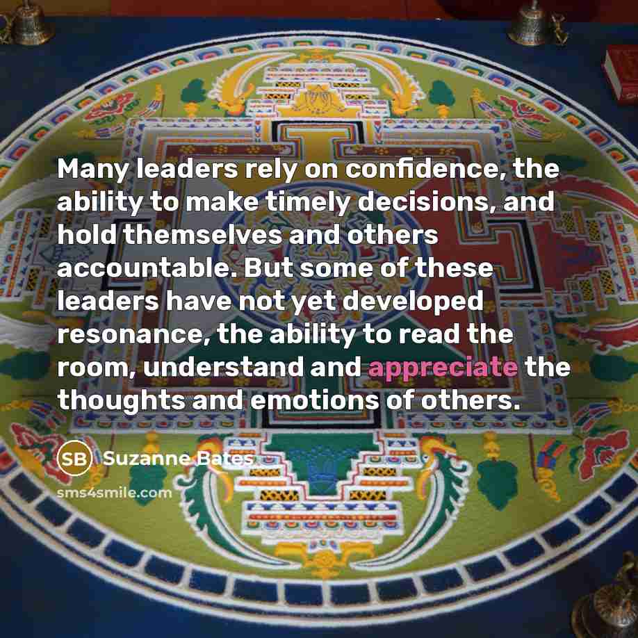 “Many leaders rely on confidence, the ability to make timely decisions, and hold themselves and others accountable. But some of these leaders have not yet developed resonance, the ability to read the room, understand and appreciate the thoughts and emotions of others.” quote by Suzanne Bates