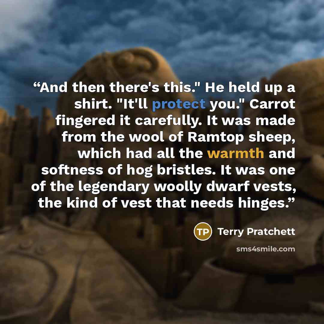 “And then there's this." He held up a shirt. "It'll protect you." Carrot fingered it carefully. It was made from the wool of Ramtop sheep, which had all the warmth and softness of hog bristles. It was one of the legendary woolly dwarf vests, the kind of vest that needs hinges.” quote by Terry Pratchett