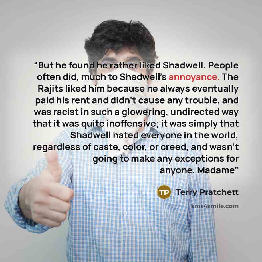 “But he found he rather liked Shadwell. People often did, much to Shadwell’s annoyance. The Rajits liked him because he always eventually paid his rent and didn’t cause any trouble, and was racist in such a glowering, undirected way that it was quite inoffensive; it was simply that Shadwell hated…” quote by Terry Pratchett