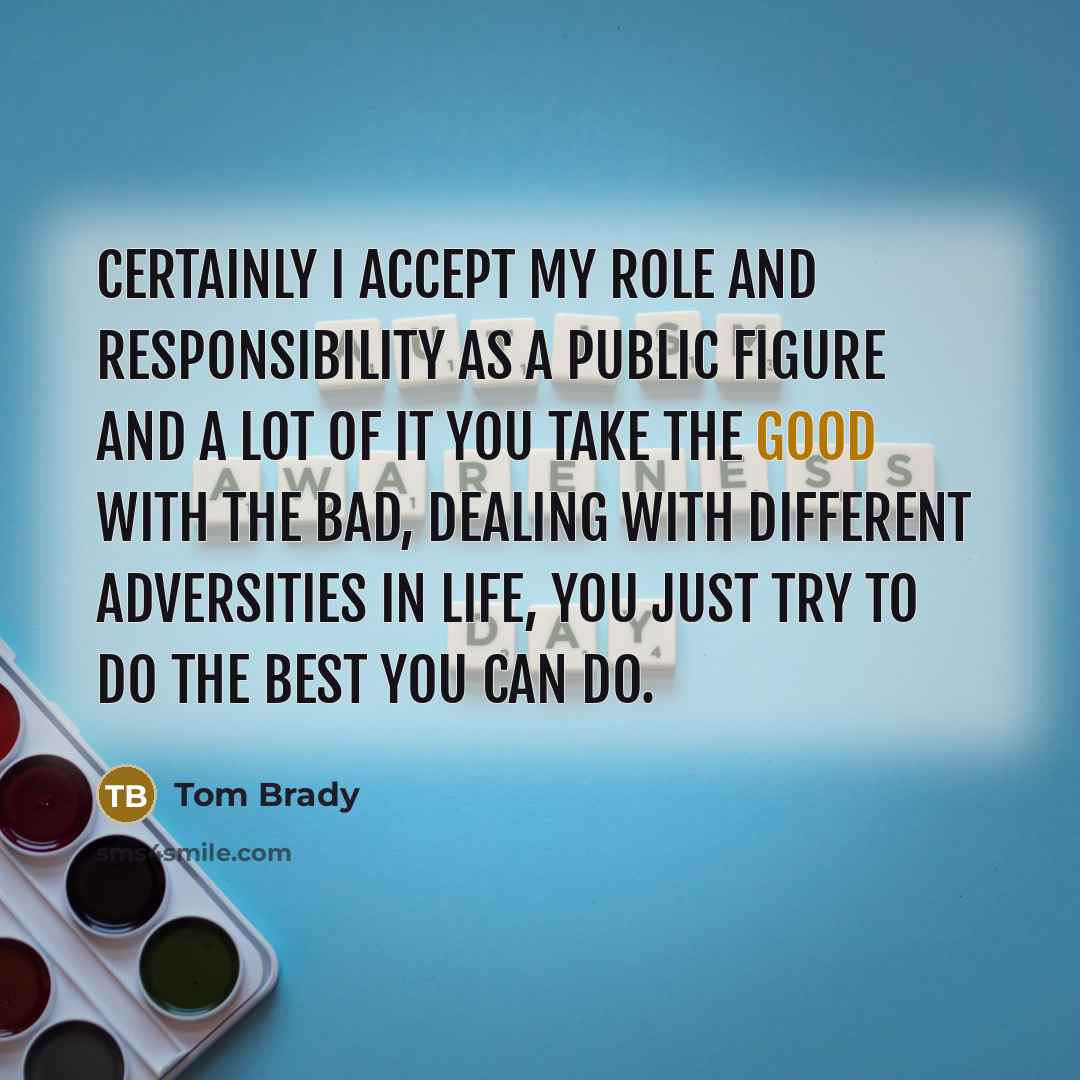“Certainly I accept my role and responsibility as a public figure and a lot of it you take the good with the bad, dealing with different adversities in life, you just try to do the best you can do.” quote by Tom Brady