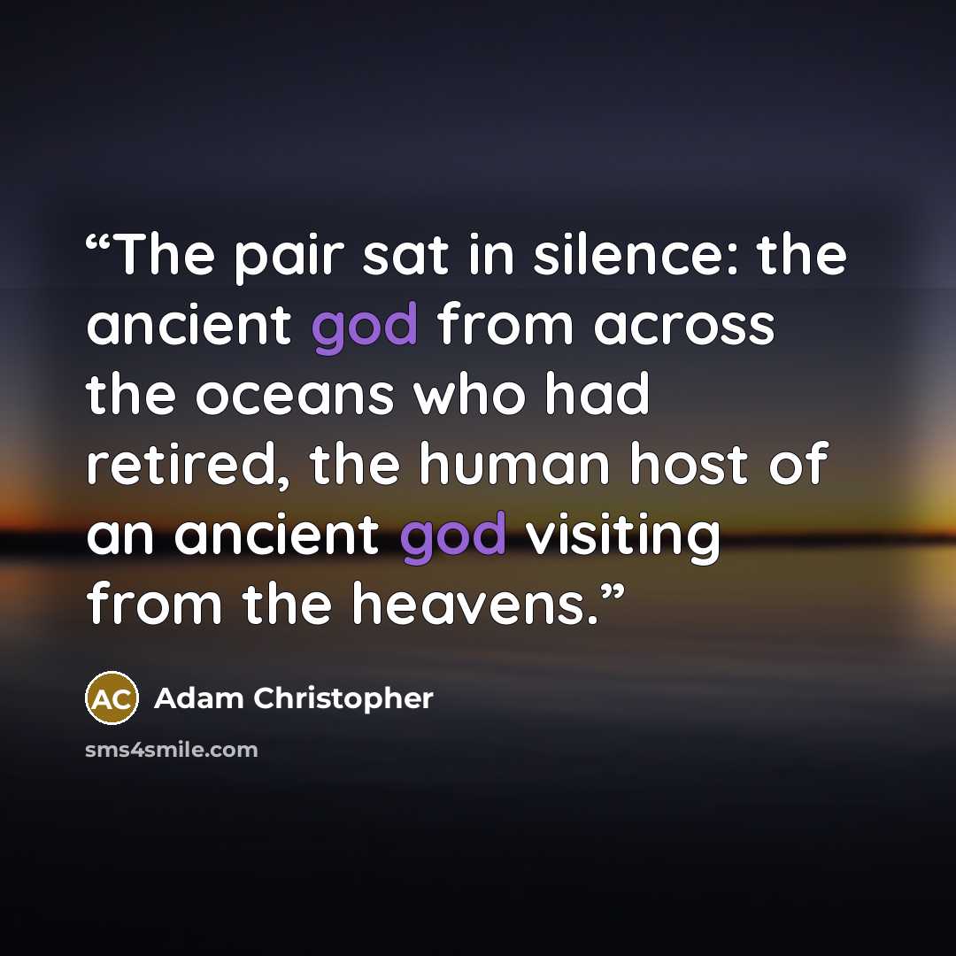 “The pair sat in silence: the ancient god from across the oceans who had retired, the human host of an ancient god visiting from the heavens.” quote by Adam Christopher