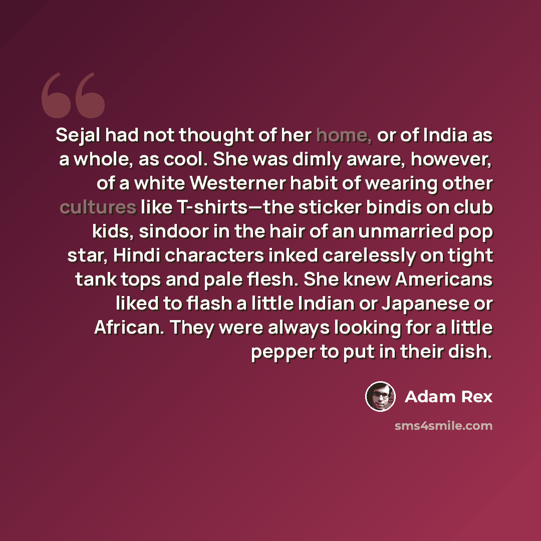 “Sejal had not thought of her home, or of India as a whole, as cool. She was dimly aware, however, of a white Westerner habit of wearing other cultures like T-shirts—the sticker bindis on club kids, sindoor in the hair of an unmarried pop star, Hindi characters inked carelessly on tight tank tops…” quote by Adam Rex