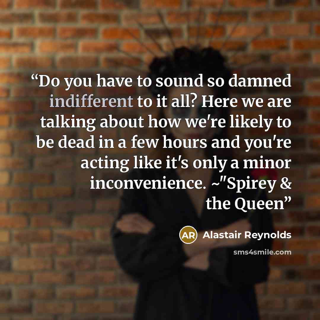 “Do you have to sound so damned indifferent to it all? Here we are talking about how we're likely to be dead in a few hours and you're acting like it's only a minor inconvenience. ~"Spirey & the Queen” quote by Alastair Reynolds