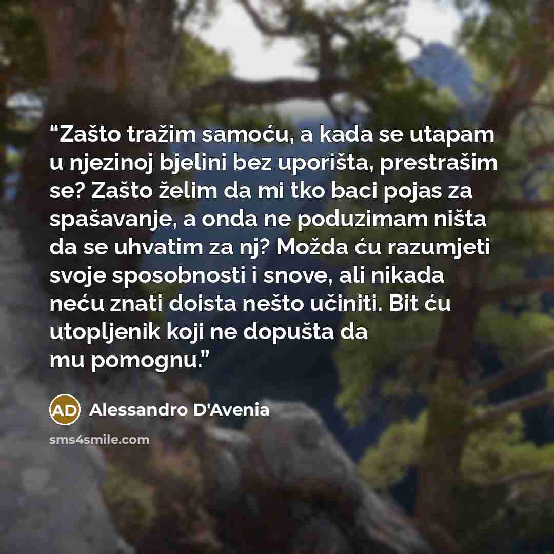 “Zašto tražim samoću, a kada se utapam u njezinoj bjelini bez uporišta, prestrašim se? Zašto želim da mi tko baci pojas za spašavanje, a onda ne poduzimam ništa da se uhvatim za nj? Možda ću razumjeti svoje sposobnosti i snove, ali nikada neću znati doista nešto učiniti. Bit ću utopljenik koji ne…” quote by Alessandro D'Avenia