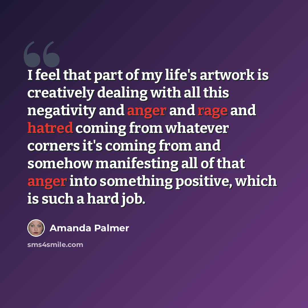“I feel that part of my life's artwork is creatively dealing with all this negativity and anger and rage and hatred coming from whatever corners it's coming from and somehow manifesting all of that anger into something positive, which is such a hard job.” quote by Amanda Palmer
