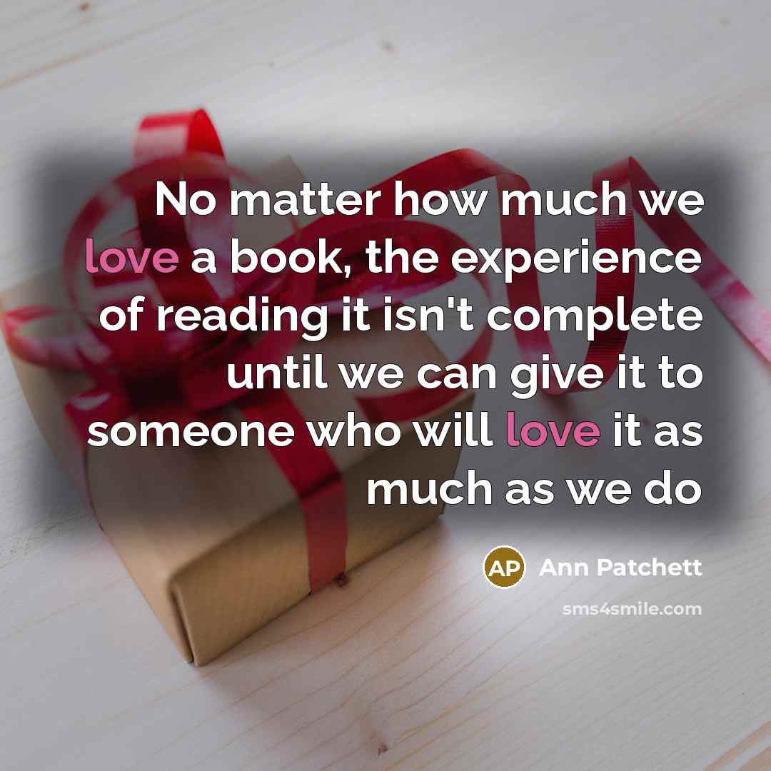 “No matter how much we love a book, the experience of reading it isn't complete until we can give it to someone who will love it as much as we do” quote by Ann Patchett